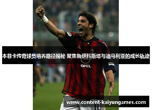 本菲卡传奇球员培养路径揭秘 聚焦鲁伊科斯塔与迪马利亚的成长轨迹